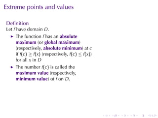 Extreme	points	and	values

Deﬁnition
Let f have	domain D.
    The	function f has	an absolute
    maximum (or global	maximum)
    (respectively, absolute	minimum)	at c
    if f(c) ≥ f(x) (respectively, f(c) ≤ f(x))
    for	all x in D
    The	number f(c) is	called	the
    maximum	value (respectively,
    minimum	value)	of f on D.




                                                 .   .   .   .   .   .
 