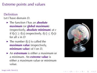 Extreme	points	and	values

    Deﬁnition
    Let f have	domain D.
           The	function f has	an absolute
           maximum (or global	maximum)
           (respectively, absolute	minimum)	at c
           if f(c) ≥ f(x) (respectively, f(c) ≤ f(x))
           for	all x in D
           The	number f(c) is	called	the
           maximum	value (respectively,
           minimum	value)	of f on D.
           An extremum is	either	a	maximum	or
           a	minimum. An extreme	value is                                       .
           either	a	maximum	value	or	minimum
           value.
.
Image	credit: Patrick	Q
                                                        .   .   .   .   .   .
 