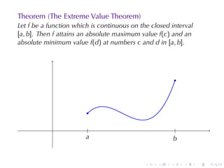 Theorem	(The	Extreme	Value	Theorem)
Let f be	a	function	which	is	continuous	on	the	closed	interval
[a, b]. Then f attains	an	absolute	maximum	value f(c) and	an
absolute	minimum	value f(d) at	numbers c and d in [a, b].




                                                           .



                        .

                         .                                  .
                        a
                        .                                 b
                                                          .


                                             .   .    .         .   .   .
 