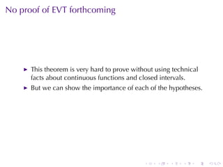 No	proof	of	EVT forthcoming




      This	theorem	is	very	hard	to	prove	without	using	technical
      facts	about	continuous	functions	and	closed	intervals.
      But	we	can	show	the	importance	of	each	of	the	hypotheses.




                                             .   .    .   .    .   .
 
