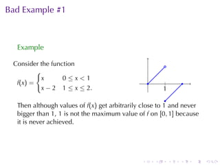 Bad	Example	#1



  Example

 Consider	the	function                                     .
           {
            x     0≤x<1
  f (x ) =                                        .        .
                                                           |           .
            x − 2 1 ≤ x ≤ 2.                              1
                                                          .
                                                         .
  Then	although	values	of f(x) get	arbitrarily	close	to 1 and	never
  bigger	than 1, 1 is	not	the	maximum	value	of f on [0, 1] because
  it	is	never	achieved.




                                              .       .        .   .       .   .
 