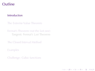 Outline

  Introduction

  The	Extreme	Value	Theorem

  Fermat’s	Theorem	(not	the	last	one)
     Tangent: Fermat’s	Last	Theorem

  The	Closed	Interval	Method

  Examples

  Challenge: Cubic	functions



                                        .   .   .   .   .   .
 