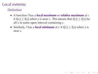 Local	extrema
  Deﬁnition
      A function f has	a local	maximum or relative	maximum at c
      if f(c) ≥ f(x) when x is	near c. This	means	that f(c) ≥ f(x) for
      all x in	some	open	interval	containing c.
      Similarly, f has	a local	minimum at c if f(c) ≤ f(x) when x is
      near c.




                                               .    .    .    .   .      .
 