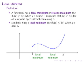 Local	extrema
  Deﬁnition
      A function f has	a local	maximum or relative	maximum at c
      if f(c) ≥ f(x) when x is	near c. This	means	that f(c) ≥ f(x) for
      all x in	some	open	interval	containing c.
      Similarly, f has	a local	minimum at c if f(c) ≤ f(x) when x is
      near c.


                                                               .


                                .
                          .
                                               .
                         ....
                           |
                          a local       .                      .
                                                               |
                                              local        b
                                                           .
                            maximum         minimum
                                                   .   .   .       .   .   .
 