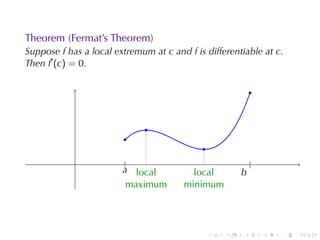 Theorem	(Fermat’s	Theorem)
Suppose f has	a	local	extremum	at c and f is	differentiable	at c.
Then f′ (c) = 0.

                                                             .


                              .
                         .
                                             .
                        ....
                          |
                         a local      .                      .
                                                             |
                                            local        b
                                                         .
                           maximum        minimum




                                                 .   .   .       .   .   .
 