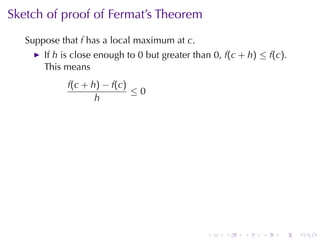 Sketch	of	proof	of	Fermat’s	Theorem
   Suppose	that f has	a	local	maximum	at c.
       If h is	close	enough	to 0 but	greater	than 0, f(c + h) ≤ f(c).
       This	means
             f(c + h) − f(c)
                             ≤0
                    h




                                                .    .    .   .    .    .
 