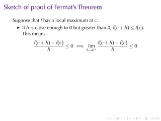 Sketch	of	proof	of	Fermat’s	Theorem
   Suppose	that f has	a	local	maximum	at c.
       If h is	close	enough	to 0 but	greater	than 0, f(c + h) ≤ f(c).
       This	means
             f(c + h) − f(c)             f(c + h) − f(c)
                             ≤ 0 =⇒ lim+                 ≤0
                    h               h→0         h




                                                .    .    .   .    .    .
 