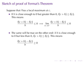 Sketch	of	proof	of	Fermat’s	Theorem
   Suppose	that f has	a	local	maximum	at c.
       If h is	close	enough	to 0 but	greater	than 0, f(c + h) ≤ f(c).
       This	means
             f(c + h) − f(c)             f(c + h) − f(c)
                             ≤ 0 =⇒ lim+                 ≤0
                    h               h→0         h


       The	same	will	be	true	on	the	other	end: if h is	close	enough
       to 0 but	less	than 0, f(c + h) ≤ f(c). This	means

            f(c + h) − f(c)
                            ≥0
                   h




                                                .    .    .   .    .    .
 