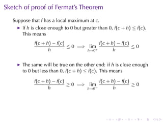 Sketch	of	proof	of	Fermat’s	Theorem
   Suppose	that f has	a	local	maximum	at c.
       If h is	close	enough	to 0 but	greater	than 0, f(c + h) ≤ f(c).
       This	means
             f(c + h) − f(c)             f(c + h) − f(c)
                             ≤ 0 =⇒ lim+                 ≤0
                    h               h→0         h


       The	same	will	be	true	on	the	other	end: if h is	close	enough
       to 0 but	less	than 0, f(c + h) ≤ f(c). This	means

            f(c + h) − f(c)              f(c + h) − f(c)
                            ≥ 0 =⇒ lim                   ≥0
                   h               h→0 −        h




                                                .    .    .   .    .    .
 