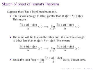 Sketch	of	proof	of	Fermat’s	Theorem
   Suppose	that f has	a	local	maximum	at c.
       If h is	close	enough	to 0 but	greater	than 0, f(c + h) ≤ f(c).
       This	means
             f(c + h) − f(c)             f(c + h) − f(c)
                             ≤ 0 =⇒ lim+                 ≤0
                    h               h→0         h


       The	same	will	be	true	on	the	other	end: if h is	close	enough
       to 0 but	less	than 0, f(c + h) ≤ f(c). This	means

             f(c + h) − f(c)              f(c + h) − f(c)
                             ≥ 0 =⇒ lim                   ≥0
                    h               h→0 −        h

                                      f(c + h) − f(c)
       Since	the	limit f′ (c) = lim                   exists, it	must	be 0.
                               h→0           h

                                                   .    .    .    .    .      .
 