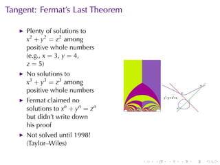 Tangent: Fermat’s	Last	Theorem

     Plenty	of	solutions	to
     x2 + y2 = z2 among
     positive	whole	numbers
     (e.g., x = 3, y = 4,
     z = 5)
     No	solutions	to
     x3 + y3 = z3 among
     positive	whole	numbers
     Fermat	claimed	no
     solutions	to xn + yn = zn
     but	didn’t	write	down
     his	proof
     Not	solved	until	1998!
     (Taylor–Wiles)

                                 .   .   .   .   .   .
 