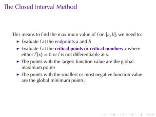 The	Closed	Interval	Method



   This	means	to	ﬁnd	the	maximum	value	of f on [a, b], we	need	to:
       Evaluate f at	the endpoints a and b
       Evaluate f at	the critical	points or critical	numbers x where
       either f′ (x) = 0 or f is	not	differentiable	at x.
       The	points	with	the	largest	function	value	are	the	global
       maximum	points
       The	points	with	the	smallest	or	most	negative	function	value
       are	the	global	minimum	points.




                                               .    .    .   .     .   .
 