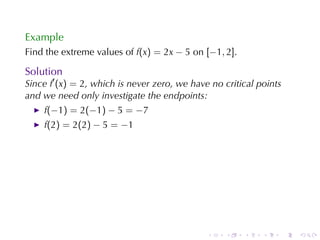 Example
Find	the	extreme	values	of f(x) = 2x − 5 on [−1, 2].

Solution
Since f′ (x) = 2, which	is	never	zero, we	have	no	critical	points
and	we	need	only	investigate	the	endpoints:
    f(−1) = 2(−1) − 5 = −7
    f(2) = 2(2) − 5 = −1




                                              .   .    .    .       .   .
 