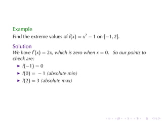 Example
Find	the	extreme	values	of f(x) = x2 − 1 on [−1, 2].

Solution
We	have f′ (x) = 2x, which	is	zero	when x = 0. So	our	points	to
check	are:
    f(−1) = 0
    f(0) = − 1 (absolute	min)
    f(2) = 3 (absolute	max)




                                            .    .     .   .   .   .
 
