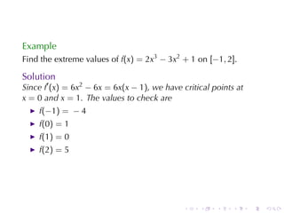 Example
Find	the	extreme	values	of f(x) = 2x3 − 3x2 + 1 on [−1, 2].

Solution
Since f′ (x) = 6x2 − 6x = 6x(x − 1), we	have	critical	points	at
x = 0 and x = 1. The	values	to	check	are
    f(−1) = − 4
    f(0) = 1
    f(1) = 0
    f(2) = 5




                                              .   .    .    .     .   .
 