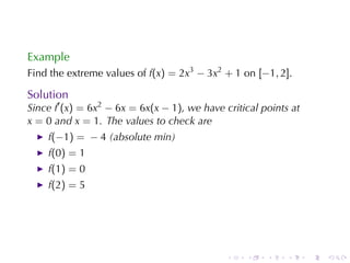 Example
Find	the	extreme	values	of f(x) = 2x3 − 3x2 + 1 on [−1, 2].

Solution
Since f′ (x) = 6x2 − 6x = 6x(x − 1), we	have	critical	points	at
x = 0 and x = 1. The	values	to	check	are
    f(−1) = − 4 (absolute	min)
    f(0) = 1
    f(1) = 0
    f(2) = 5




                                              .   .    .    .     .   .
 
