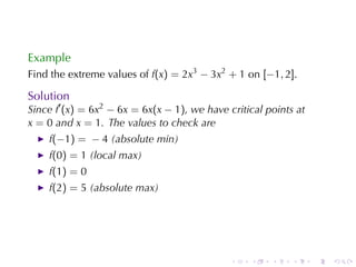 Example
Find	the	extreme	values	of f(x) = 2x3 − 3x2 + 1 on [−1, 2].

Solution
Since f′ (x) = 6x2 − 6x = 6x(x − 1), we	have	critical	points	at
x = 0 and x = 1. The	values	to	check	are
    f(−1) = − 4 (absolute	min)
    f(0) = 1 (local	max)
    f(1) = 0
    f(2) = 5 (absolute	max)




                                              .   .    .    .     .   .
 