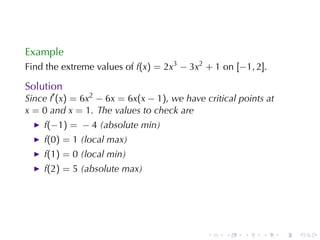 Example
Find	the	extreme	values	of f(x) = 2x3 − 3x2 + 1 on [−1, 2].

Solution
Since f′ (x) = 6x2 − 6x = 6x(x − 1), we	have	critical	points	at
x = 0 and x = 1. The	values	to	check	are
    f(−1) = − 4 (absolute	min)
    f(0) = 1 (local	max)
    f(1) = 0 (local	min)
    f(2) = 5 (absolute	max)




                                              .   .    .    .     .   .
 