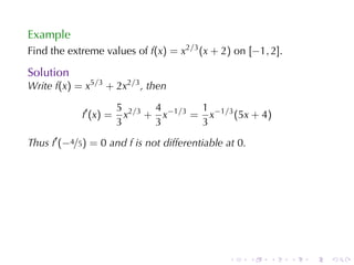 Example
Find	the	extreme	values	of f(x) = x2/3 (x + 2) on [−1, 2].

Solution
Write f(x) = x5/3 + 2x2/3 , then

                       5 2/3 4 −1/3 1 −1/3
            f′ (x) =     x + x     = x     (5x + 4)
                       3     3      3
Thus f′ (−4/5) = 0 and f is	not	differentiable	at 0.




                                               .       .   .   .   .   .
 