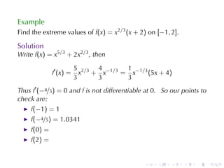 Example
Find	the	extreme	values	of f(x) = x2/3 (x + 2) on [−1, 2].

Solution
Write f(x) = x5/3 + 2x2/3 , then

                        5 2/3 4 −1/3 1 −1/3
             f′ (x) =     x + x     = x     (5x + 4)
                        3     3      3
Thus f′ (−4/5) = 0 and f is	not	differentiable	at 0. So	our	points	to
check	are:
    f(−1) = 1
    f(−4/5) = 1.0341
    f(0) =
    f(2) =


                                              .    .    .    .   .      .
 