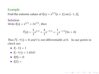 Example
Find	the	extreme	values	of f(x) = x2/3 (x + 2) on [−1, 2].

Solution
Write f(x) = x5/3 + 2x2/3 , then

                        5 2/3 4 −1/3 1 −1/3
             f′ (x) =     x + x     = x     (5x + 4)
                        3     3      3
Thus f′ (−4/5) = 0 and f is	not	differentiable	at 0. So	our	points	to
check	are:
    f(−1) = 1
    f(−4/5) = 1.0341
    f(0) = 0
    f(2) =


                                              .    .    .    .   .      .
 