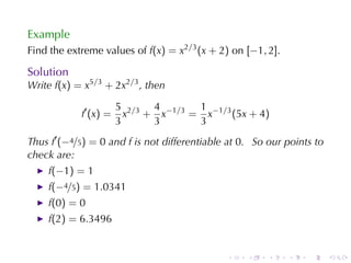 Example
Find	the	extreme	values	of f(x) = x2/3 (x + 2) on [−1, 2].

Solution
Write f(x) = x5/3 + 2x2/3 , then

                       5 2/3 4 −1/3 1 −1/3
            f′ (x) =     x + x     = x     (5x + 4)
                       3     3      3
Thus f′ (−4/5) = 0 and f is	not	differentiable	at 0. So	our	points	to
check	are:
    f(−1) = 1
    f(−4/5) = 1.0341
    f(0) = 0
    f(2) = 6.3496


                                              .    .    .    .   .      .
 