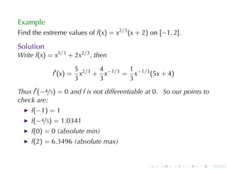 Example
Find	the	extreme	values	of f(x) = x2/3 (x + 2) on [−1, 2].

Solution
Write f(x) = x5/3 + 2x2/3 , then

                       5 2/3 4 −1/3 1 −1/3
            f′ (x) =     x + x     = x     (5x + 4)
                       3     3      3
Thus f′ (−4/5) = 0 and f is	not	differentiable	at 0. So	our	points	to
check	are:
    f(−1) = 1
    f(−4/5) = 1.0341
    f(0) = 0 (absolute	min)
    f(2) = 6.3496 (absolute	max)


                                              .    .    .    .   .      .
 
