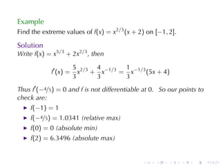 Example
Find	the	extreme	values	of f(x) = x2/3 (x + 2) on [−1, 2].

Solution
Write f(x) = x5/3 + 2x2/3 , then

                       5 2/3 4 −1/3 1 −1/3
            f′ (x) =     x + x     = x     (5x + 4)
                       3     3      3
Thus f′ (−4/5) = 0 and f is	not	differentiable	at 0. So	our	points	to
check	are:
    f(−1) = 1
    f(−4/5) = 1.0341 (relative	max)
    f(0) = 0 (absolute	min)
    f(2) = 6.3496 (absolute	max)


                                              .    .    .    .   .      .
 