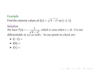 Example                             √
Find	the	extreme	values	of f(x) =       4 − x2 on [−2, 1].

Solution
                       x
We	have f′ (x) = − √        , which	is	zero	when x = 0. (f is	not
                     4 − x2
differentiable	at ±2 as	well.) So	our	points	to	check	are:
    f(−2) =
    f(0) =
    f(1) =




                                                .    .   .   .   .   .
 