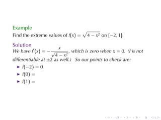 Example                             √
Find	the	extreme	values	of f(x) =       4 − x2 on [−2, 1].

Solution
                       x
We	have f′ (x) = − √        , which	is	zero	when x = 0. (f is	not
                     4 − x2
differentiable	at ±2 as	well.) So	our	points	to	check	are:
    f(−2) = 0
    f(0) =
    f(1) =




                                                .    .   .   .   .   .
 