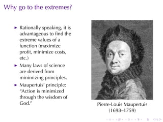 Why	go	to	the	extremes?


     Rationally	speaking, it	is
     advantageous	to	ﬁnd	the
     extreme	values	of	a
     function	(maximize
     proﬁt, minimize	costs,
     etc.)
     Many	laws	of	science
     are	derived	from
     minimizing	principles.
     Maupertuis’	principle:
     “Action	is	minimized
     through	the	wisdom	of
     God.”                        Pierre-Louis	Maupertuis
                                        (1698–1759)
                                     .    .   .   .    .    .
 
