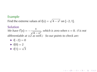 Example                             √
Find	the	extreme	values	of f(x) =       4 − x2 on [−2, 1].

Solution
                       x
We	have f′ (x) = − √        , which	is	zero	when x = 0. (f is	not
                     4 − x2
differentiable	at ±2 as	well.) So	our	points	to	check	are:
    f(−2) = 0
    f(0) = 2
           √
    f(1) = 3




                                                .    .   .   .   .   .
 