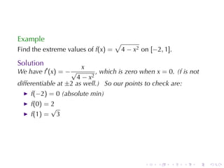 Example                             √
Find	the	extreme	values	of f(x) =       4 − x2 on [−2, 1].

Solution
                       x
We	have f′ (x) = − √        , which	is	zero	when x = 0. (f is	not
                     4 − x2
differentiable	at ±2 as	well.) So	our	points	to	check	are:
    f(−2) = 0 (absolute	min)
    f(0) = 2
           √
    f(1) = 3




                                                .    .   .   .   .   .
 