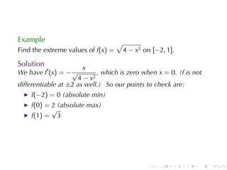 Example                             √
Find	the	extreme	values	of f(x) =       4 − x2 on [−2, 1].

Solution
                       x
We	have f′ (x) = − √        , which	is	zero	when x = 0. (f is	not
                     4 − x2
differentiable	at ±2 as	well.) So	our	points	to	check	are:
    f(−2) = 0 (absolute	min)
    f(0) = 2 (absolute	max)
           √
    f(1) = 3




                                                .    .   .   .   .   .
 