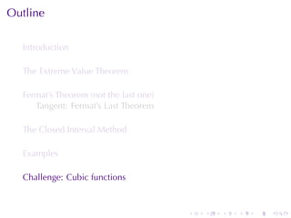 Outline

  Introduction

  The	Extreme	Value	Theorem

  Fermat’s	Theorem	(not	the	last	one)
     Tangent: Fermat’s	Last	Theorem

  The	Closed	Interval	Method

  Examples

  Challenge: Cubic	functions



                                        .   .   .   .   .   .
 