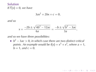 Solution
If f′ (x) = 0, we	have

                         3ax2 + 2bx + c = 0,

and	so
                         √                √
                −2b ±    4b2 − 12ac   −b ± b2 − 3ac
           x=                       =               ,
                         6a                3a
and	so	we	have	three	possibilities:
     b2 − 3ac > 0, in	which	case	there	are	two	distinct	critical
     points. An	example	would	be f(x) = x3 + x2 , where a = 1,
     b = 1, and c = 0.




                                               .   .   .   .   .   .
 