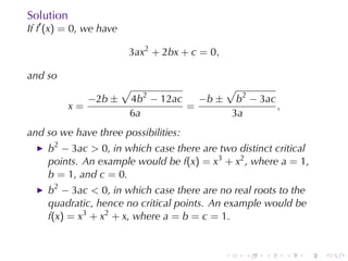 Solution
If f′ (x) = 0, we	have

                         3ax2 + 2bx + c = 0,

and	so
                         √                √
                −2b ±    4b2 − 12ac   −b ± b2 − 3ac
           x=                       =               ,
                         6a                3a
and	so	we	have	three	possibilities:
     b2 − 3ac > 0, in	which	case	there	are	two	distinct	critical
     points. An	example	would	be f(x) = x3 + x2 , where a = 1,
     b = 1, and c = 0.
     b2 − 3ac < 0, in	which	case	there	are	no	real	roots	to	the
     quadratic, hence	no	critical	points. An	example	would	be
     f(x) = x3 + x2 + x, where a = b = c = 1.


                                               .   .   .   .   .   .
 