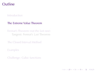 Outline

  Introduction

  The	Extreme	Value	Theorem

  Fermat’s	Theorem	(not	the	last	one)
     Tangent: Fermat’s	Last	Theorem

  The	Closed	Interval	Method

  Examples

  Challenge: Cubic	functions



                                        .   .   .   .   .   .
 