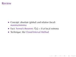 Review




     Concept: absolute	(global)	and	relative	(local)
     maxima/minima
     Fact: Fermat’s	theorem: f′ (x) = 0 at	local	extrema
     Technique: the Closed	Interval	Method




                                             .    .    .   .   .   .
 