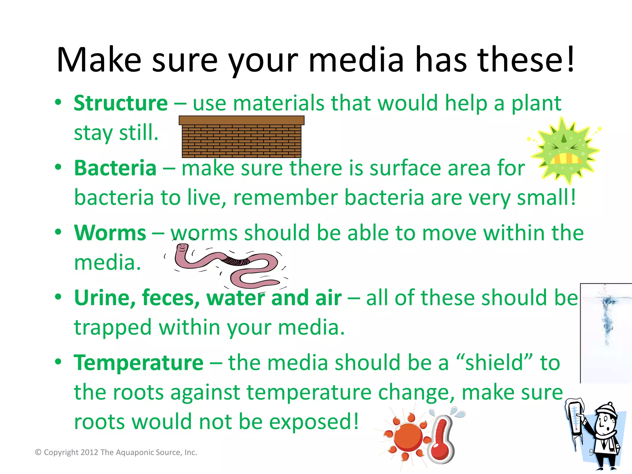 Make sure your media has these! 
• Structure – use materials that would help a plant 
stay still. 
• Bacteria – make sure there is surface area for 
bacteria to live, remember bacteria are very small! 
• Worms – worms should be able to move within the 
media. 
• Urine, feces, water and air – all of these should be 
trapped within your media. 
• Temperature – the media should be a “shield” to 
the roots against temperature change, make sure 
roots would not be exposed! 
© Copyright 2012 The Aquaponic Source, Inc. 9 
