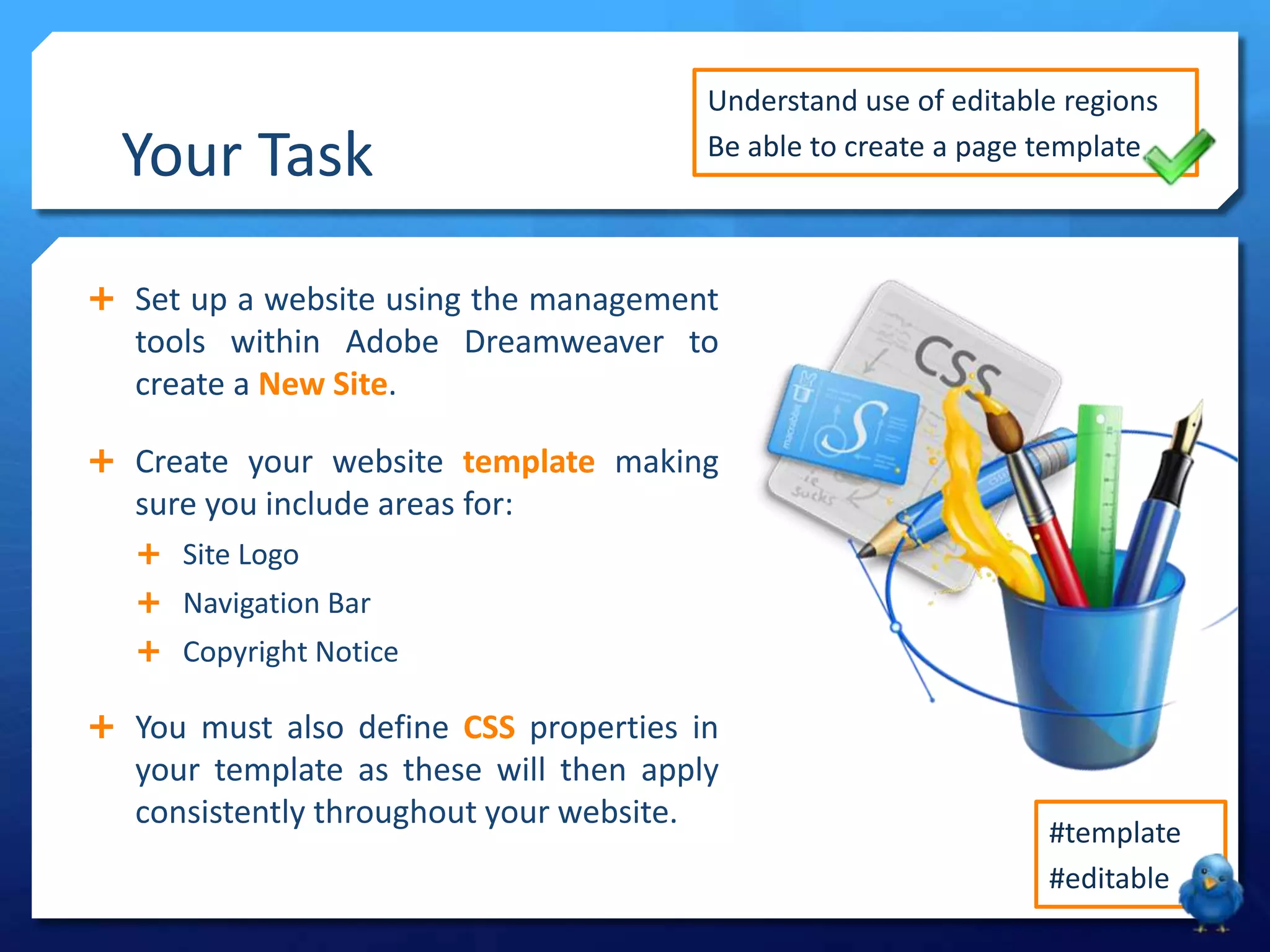 Your Task
 Set up a website using the management
tools within Adobe Dreamweaver to
create a New Site.
 Create your website template making
sure you include areas for:
 Site Logo
 Navigation Bar
 Copyright Notice
 You must also define CSS properties in
your template as these will then apply
consistently throughout your website.
Understand use of editable regions
Be able to create a page template
#template
#editable
 