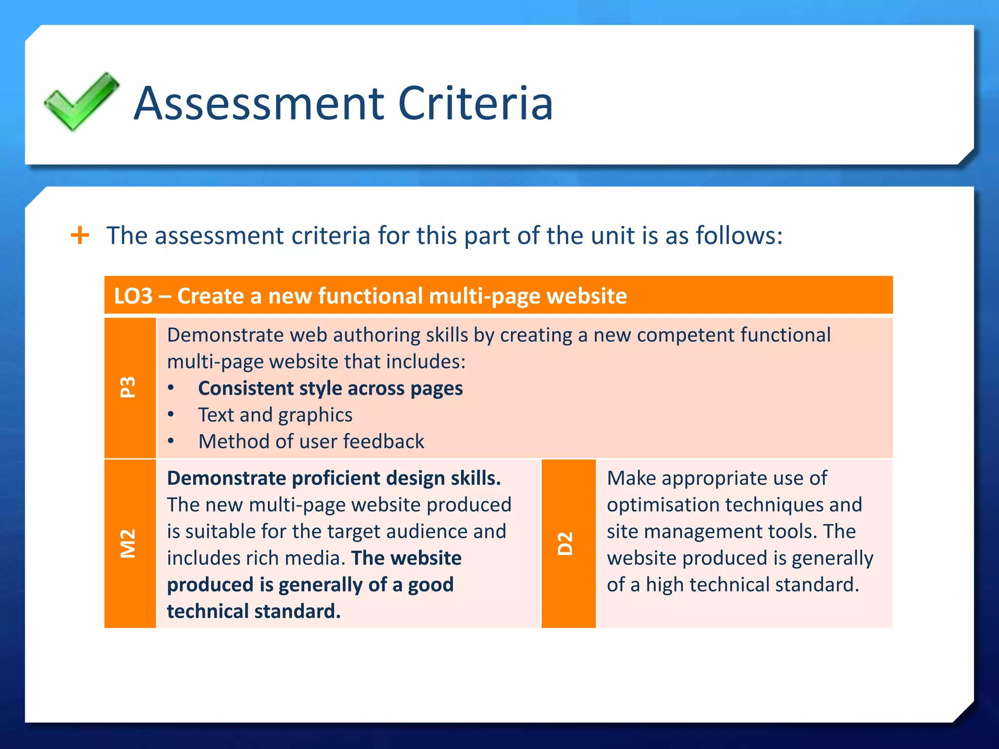 Assessment Criteria
 The assessment criteria for this part of the unit is as follows:
LO3 – Create a new functional multi-page website
P3
Demonstrate web authoring skills by creating a new competent functional
multi-page website that includes:
• Consistent style across pages
• Text and graphics
• Method of user feedback
M2
Demonstrate proficient design skills.
The new multi-page website produced
is suitable for the target audience and
includes rich media. The website
produced is generally of a good
technical standard.
D2
Make appropriate use of
optimisation techniques and
site management tools. The
website produced is generally
of a high technical standard.
 