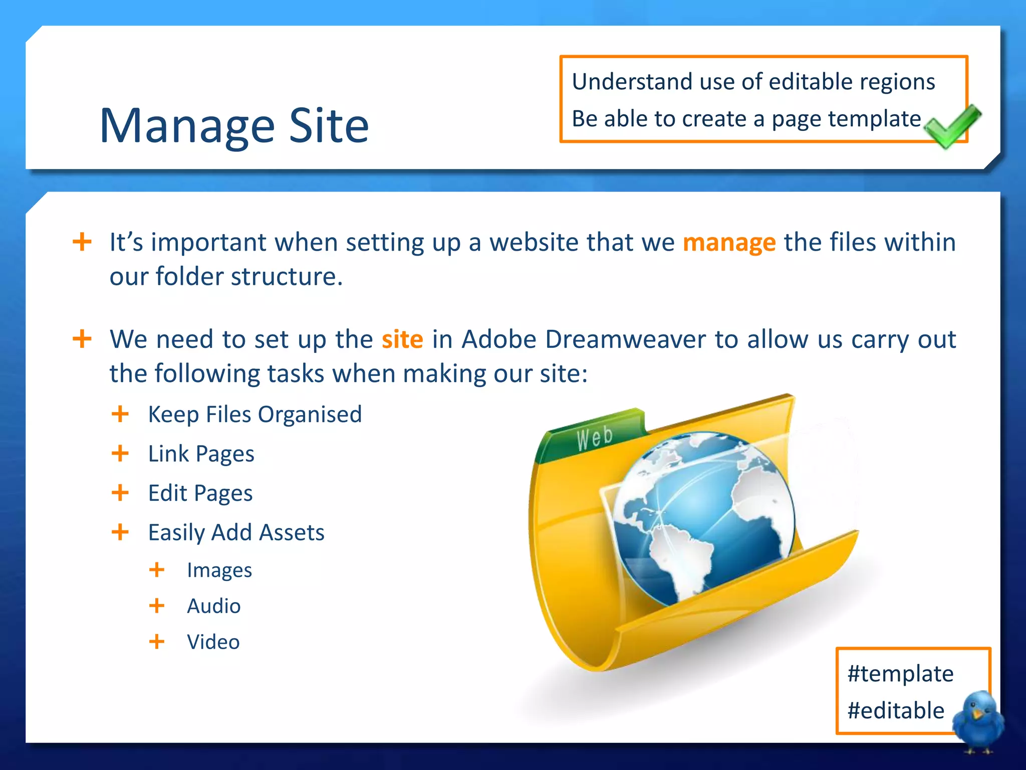  It’s important when setting up a website that we manage the files within
our folder structure.
 We need to set up the site in Adobe Dreamweaver to allow us carry out
the following tasks when making our site:
 Keep Files Organised
 Link Pages
 Edit Pages
 Easily Add Assets
 Images
 Audio
 Video
Manage Site
Understand use of editable regions
Be able to create a page template
#template
#editable
 