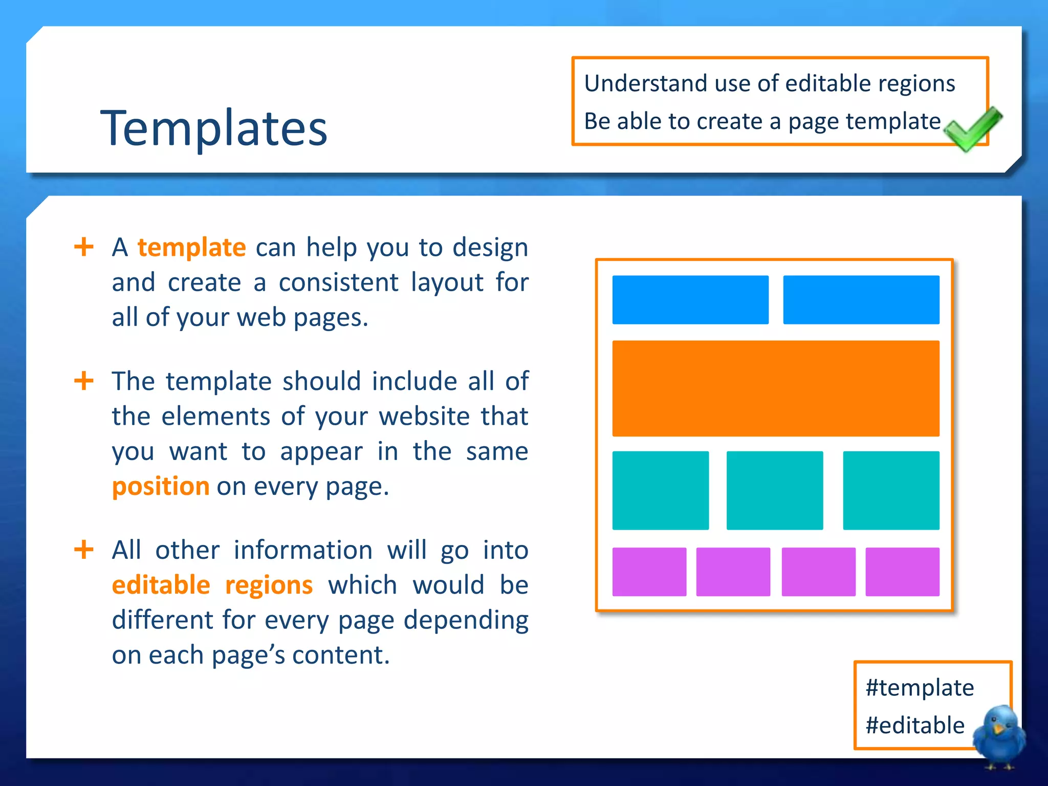 Templates
 A template can help you to design
and create a consistent layout for
all of your web pages.
 The template should include all of
the elements of your website that
you want to appear in the same
position on every page.
 All other information will go into
editable regions which would be
different for every page depending
on each page’s content.
Understand use of editable regions
Be able to create a page template
#template
#editable
 