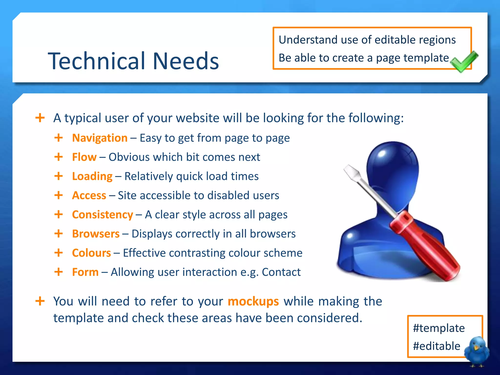 Technical Needs
 A typical user of your website will be looking for the following:
 Navigation – Easy to get from page to page
 Flow – Obvious which bit comes next
 Loading – Relatively quick load times
 Access – Site accessible to disabled users
 Consistency – A clear style across all pages
 Browsers – Displays correctly in all browsers
 Colours – Effective contrasting colour scheme
 Form – Allowing user interaction e.g. Contact
 You will need to refer to your mockups while making the
template and check these areas have been considered.
Understand use of editable regions
Be able to create a page template
#template
#editable
 