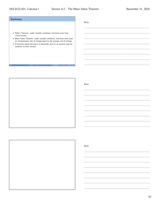 Summary
Rolle’s Theorem: under suitable conditions, functions must have
critical points.
Mean Value Theorem: under suitable conditions, functions must have
an instantaneous rate of change equal to the average rate of change.
A function whose derivative is identically zero on an interval must be
constant on that interval.
V63.0121.021, Calculus I (NYU) Section 4.2 The Mean Value Theorem November 11, 2010 29 / 29
Notes
Notes
Notes
10
Section 4.2 : The Mean Value TheoremV63.0121.021, Calculus I November 11, 2010
 