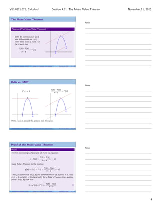 The Mean Value Theorem
Theorem (The Mean Value Theorem)
Let f be continuous on [a, b]
and diﬀerentiable on (a, b).
Then there exists a point c in
(a, b) such that
f (b) − f (a)
b − a
= f (c).
a
b
c
V63.0121.021, Calculus I (NYU) Section 4.2 The Mean Value Theorem November 11, 2010 11 / 29
Rolle vs. MVT
f (c) = 0
f (b) − f (a)
b − a
= f (c)
a b
c
a
b
c
If the x-axis is skewed the pictures look the same.
V63.0121.021, Calculus I (NYU) Section 4.2 The Mean Value Theorem November 11, 2010 12 / 29
Proof of the Mean Value Theorem
Proof.
The line connecting (a, f (a)) and (b, f (b)) has equation
y − f (a) =
f (b) − f (a)
b − a
(x − a)
Apply Rolle’s Theorem to the function
g(x) = f (x) − f (a) −
f (b) − f (a)
b − a
(x − a).
Then g is continuous on [a, b] and diﬀerentiable on (a, b) since f is. Also
g(a) = 0 and g(b) = 0 (check both) So by Rolle’s Theorem there exists a
point c in (a, b) such that
0 = g (c) = f (c) −
f (b) − f (a)
b − a
.
V63.0121.021, Calculus I (NYU) Section 4.2 The Mean Value Theorem November 11, 2010 13 / 29
Notes
Notes
Notes
4
Section 4.2 : The Mean Value TheoremV63.0121.021, Calculus I November 11, 2010
 