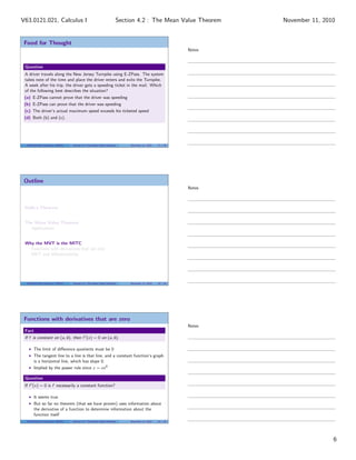 Food for Thought
Question
A driver travels along the New Jersey Turnpike using E-ZPass. The system
takes note of the time and place the driver enters and exits the Turnpike.
A week after his trip, the driver gets a speeding ticket in the mail. Which
of the following best describes the situation?
(a) E-ZPass cannot prove that the driver was speeding
(b) E-ZPass can prove that the driver was speeding
(c) The driver’s actual maximum speed exceeds his ticketed speed
(d) Both (b) and (c).
V63.0121.021, Calculus I (NYU) Section 4.2 The Mean Value Theorem November 11, 2010 17 / 29
Outline
Rolle’s Theorem
The Mean Value Theorem
Applications
Why the MVT is the MITC
Functions with derivatives that are zero
MVT and diﬀerentiability
V63.0121.021, Calculus I (NYU) Section 4.2 The Mean Value Theorem November 11, 2010 18 / 29
Functions with derivatives that are zero
Fact
If f is constant on (a, b), then f (x) = 0 on (a, b).
The limit of diﬀerence quotients must be 0
The tangent line to a line is that line, and a constant function’s graph
is a horizontal line, which has slope 0.
Implied by the power rule since c = cx0
Question
If f (x) = 0 is f necessarily a constant function?
It seems true
But so far no theorem (that we have proven) uses information about
the derivative of a function to determine information about the
function itself
V63.0121.021, Calculus I (NYU) Section 4.2 The Mean Value Theorem November 11, 2010 19 / 29
Notes
Notes
Notes
6
Section 4.2 : The Mean Value TheoremV63.0121.021, Calculus I November 11, 2010
 