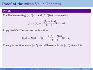Proof of the Mean Value Theorem
 Proof.
 The line connecting (a, f (a)) and (b, f (b)) has equation

                                                   f (b) − f (a)
                                   y − f (a) =                   (x − a)
                                                       b−a
 Apply Rolle’s Theorem to the function

                                                           f (b) − f (a)
                          g (x) = f (x) − f (a) −                        (x − a).
                                                               b−a
 Then g is continuous on [a, b] and diﬀerentiable on (a, b) since f is.




V63.0121.002.2010Su, Calculus I (NYU)   Section 4.2 The Mean Value Theorem          June 8, 2010   13 / 28
 
