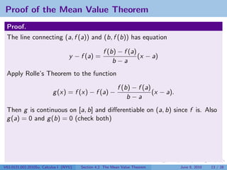 Proof of the Mean Value Theorem
 Proof.
 The line connecting (a, f (a)) and (b, f (b)) has equation

                                                   f (b) − f (a)
                                   y − f (a) =                   (x − a)
                                                       b−a
 Apply Rolle’s Theorem to the function

                                                           f (b) − f (a)
                          g (x) = f (x) − f (a) −                        (x − a).
                                                               b−a
 Then g is continuous on [a, b] and diﬀerentiable on (a, b) since f is. Also
 g (a) = 0 and g (b) = 0 (check both)




V63.0121.002.2010Su, Calculus I (NYU)   Section 4.2 The Mean Value Theorem          June 8, 2010   13 / 28
 